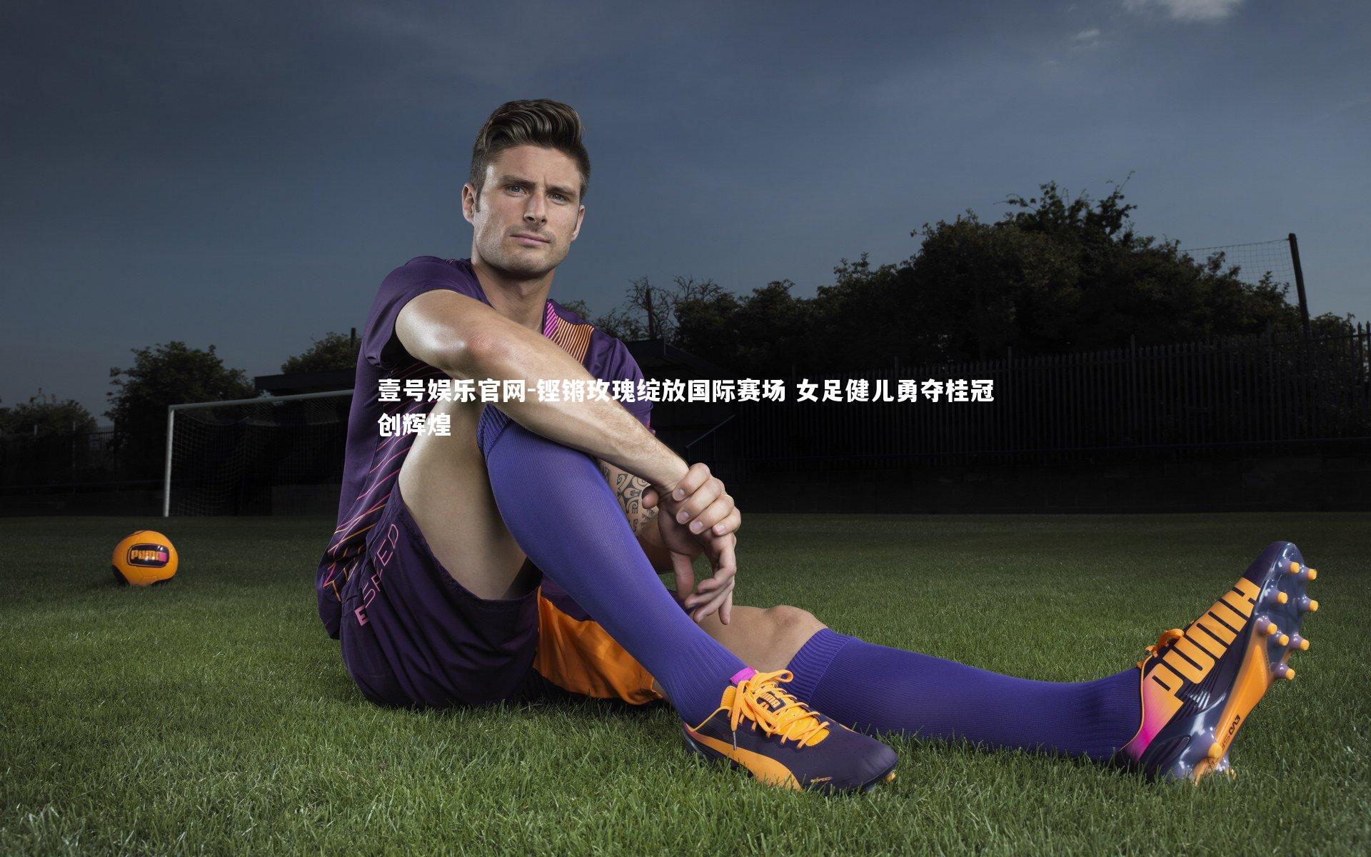 壹号娱乐官网-铿锵玫瑰绽放国际赛场 女足健儿勇夺桂冠创辉煌